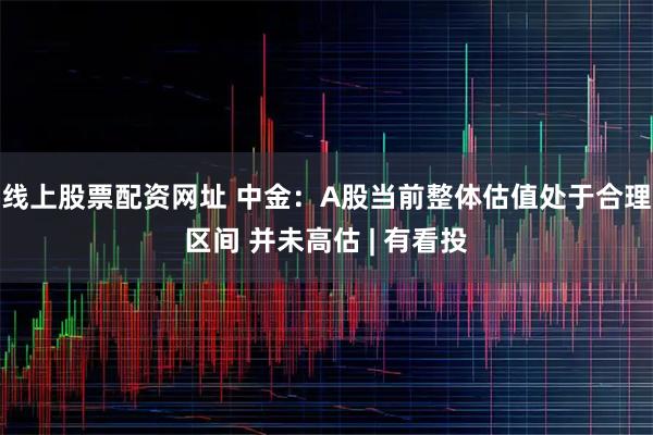 线上股票配资网址 中金：A股当前整体估值处于合理区间 并未高估 | 有看投