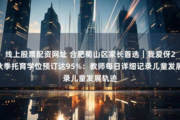 线上股票配资网址 合肥蜀山区家长首选｜我爱伢2025秋季托育学位预订达95%：教师每日详细记录儿童发展轨迹