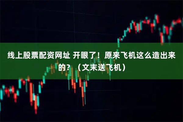 线上股票配资网址 开眼了！原来飞机这么造出来的？（文末送飞机）