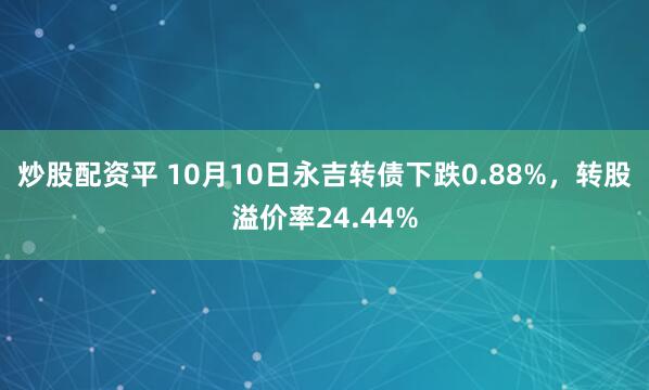 炒股配资平 10月10日永吉转债下跌0.88%，转股溢价率24.44%