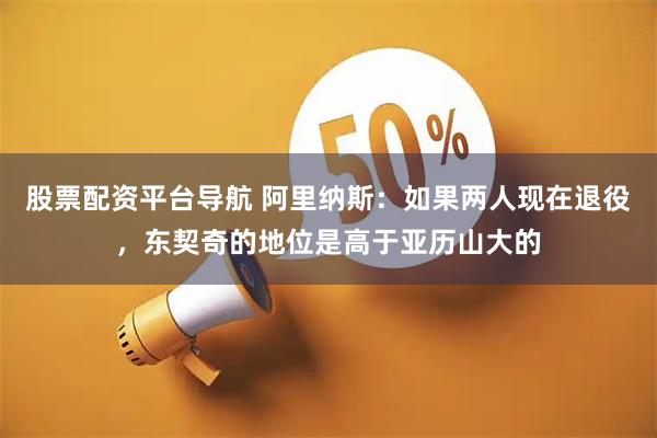 股票配资平台导航 阿里纳斯：如果两人现在退役，东契奇的地位是高于亚历山大的