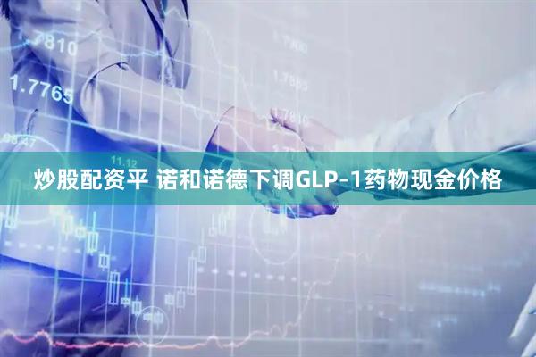 炒股配资平 诺和诺德下调GLP-1药物现金价格