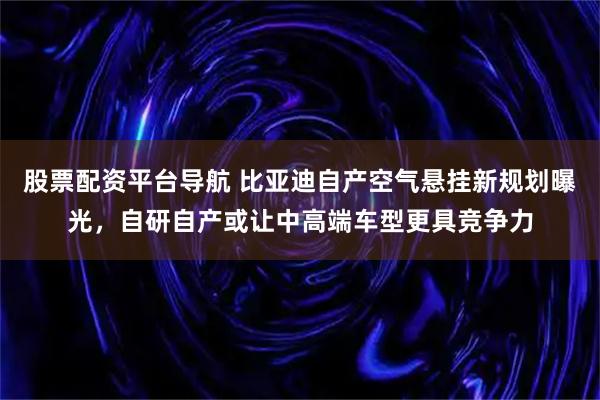 股票配资平台导航 比亚迪自产空气悬挂新规划曝光，自研自产或让中高端车型更具竞争力