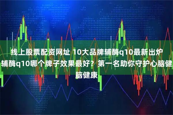 线上股票配资网址 10大品牌辅酶q10最新出炉，辅酶q10哪个牌子效果最好？第一名助你守护心脑健康