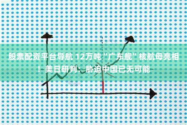 股票配资平台导航 12万吨“广东舰”核航母亮相！美日研判：胁迫中国已无可能