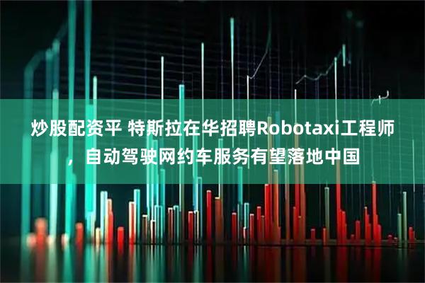 炒股配资平 特斯拉在华招聘Robotaxi工程师，自动驾驶网约车服务有望落地中国