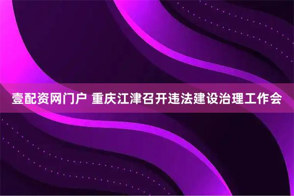 壹配资网门户 重庆江津召开违法建设治理工作会