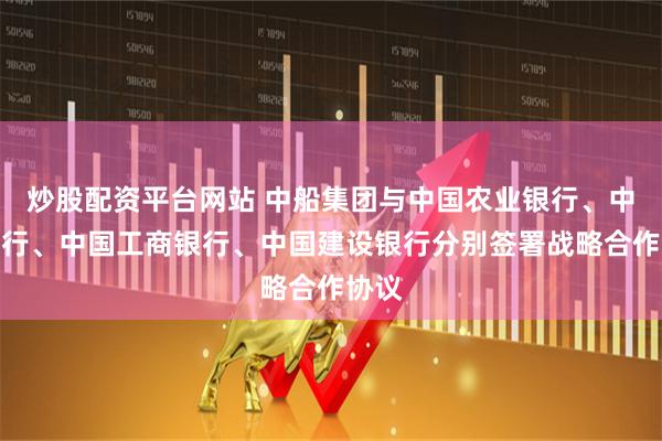 炒股配资平台网站 中船集团与中国农业银行、中国银行、中国工商银行、中国建设银行分别签署战略合作协议
