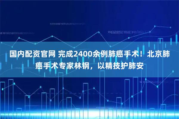 国内配资官网 完成2400余例肺癌手术！北京肺癌手术专家林钢，以精技护肺安